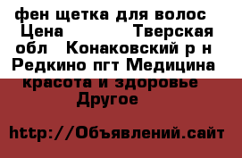 фен-щетка для волос › Цена ­ 4 000 - Тверская обл., Конаковский р-н, Редкино пгт Медицина, красота и здоровье » Другое   